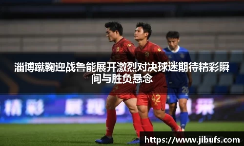 淄博蹴鞠迎战鲁能展开激烈对决球迷期待精彩瞬间与胜负悬念